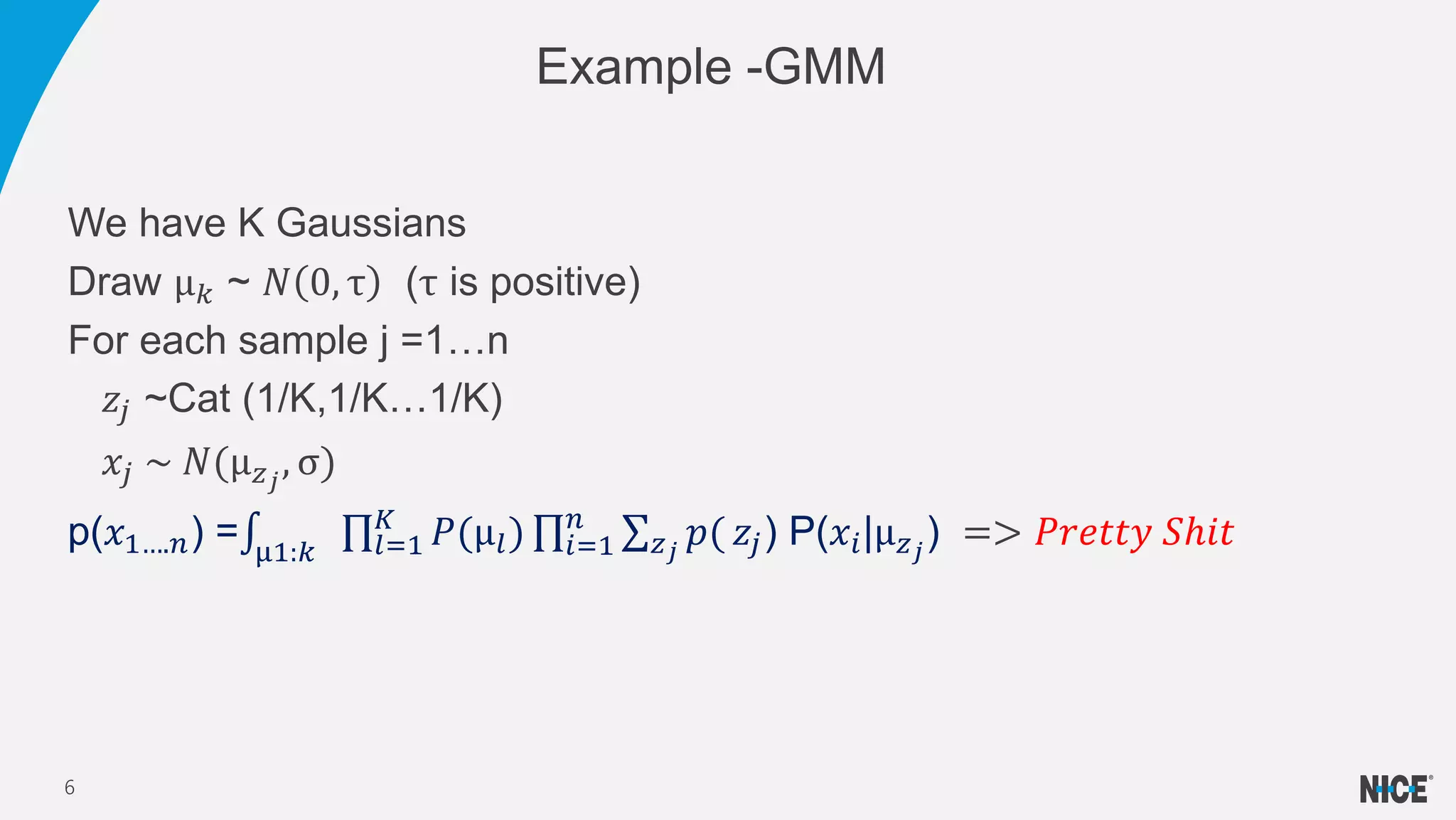 We have K Gaussians
Draw μ 𝑘 ~ 𝑁 0, τ (τ is positive)
For each sample j =1…n
𝑧𝑗 ~Cat (1/K,1/K…1/K)
𝑥𝑗 ~ 𝑁(μ 𝑧 𝑗
, σ)
p(𝑥1….𝑛) = μ1:𝑘 𝑙=1
𝐾
𝑃(μ𝑙) 𝑖=1
𝑛
𝑧 𝑗
𝑝( 𝑧𝑗) P(𝑥𝑖|μ 𝑧 𝑗
) => 𝑃𝑟𝑒𝑡𝑡𝑦 𝑆ℎ𝑖𝑡
Example -GMM
6
 
