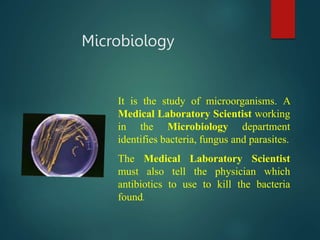 Microbiology
It is the study of microorganisms. A
Medical Laboratory Scientist working
in the Microbiology department
identifies bacteria, fungus and parasites.
The Medical Laboratory Scientist
must also tell the physician which
antibiotics to use to kill the bacteria
found.
 