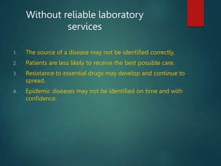 1. The source of a disease may not be identified correctly.
2. Patients are less likely to receive the best possible care.
3. Resistance to essential drugs may develop and continue to
spread.
4. Epidemic diseases may not be identified on time and with
confidence.
Without reliable laboratory
services
 