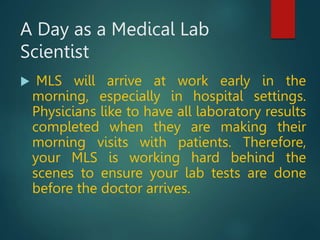 A Day as a Medical Lab
Scientist
 MLS will arrive at work early in the
morning, especially in hospital settings.
Physicians like to have all laboratory results
completed when they are making their
morning visits with patients. Therefore,
your MLS is working hard behind the
scenes to ensure your lab tests are done
before the doctor arrives.
 