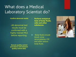 What does a Medical
Laboratory Scientist do?
•Confirm abnormal results
-All abnormal test
results must be
confirmed with a
highly trained MLS
before reporting.
•Execute quality control
procedures and interpret
quality control data.
• Perform analytical
tests of body fluids,
cells and other
substances.
 -Body fluids include
blood, urine,
serum/plasma, CSF,
and other various
body fluids.
 