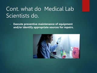 Cont. what do Medical Lab
Scientists do.
• Execute preventive maintenance of equipment
and/or identify appropriate sources for repairs.
 