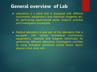  Laboratory is a place that is equipped with different
instruments, equipment's and chemicals (reagents) etc.,
for performing experimental works, research activities
and investigative procedures.
 Medical laboratory is one part of the laboratory that is
equipped with various biomedical instruments,
equipment's, materials and reagents (chemicals) for
performing different laboratory investigative activities
by using biological specimens (whole blood, serum,
plasma, urine, stool, etc).
General overview of Lab
 