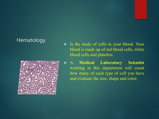 Hematology
 Is the study of cells in your blood. Your
blood is made up of red blood cells, white
blood cells and platelets.
 A Medical Laboratory Scientist
working in this department will count
how many of each type of cell you have
and evaluate the size, shape and color.
 