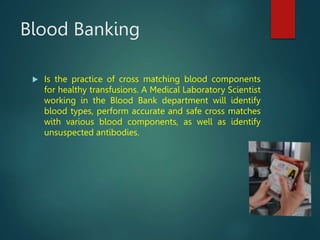 Blood Banking
 Is the practice of cross matching blood components
for healthy transfusions. A Medical Laboratory Scientist
working in the Blood Bank department will identify
blood types, perform accurate and safe cross matches
with various blood components, as well as identify
unsuspected antibodies.
 