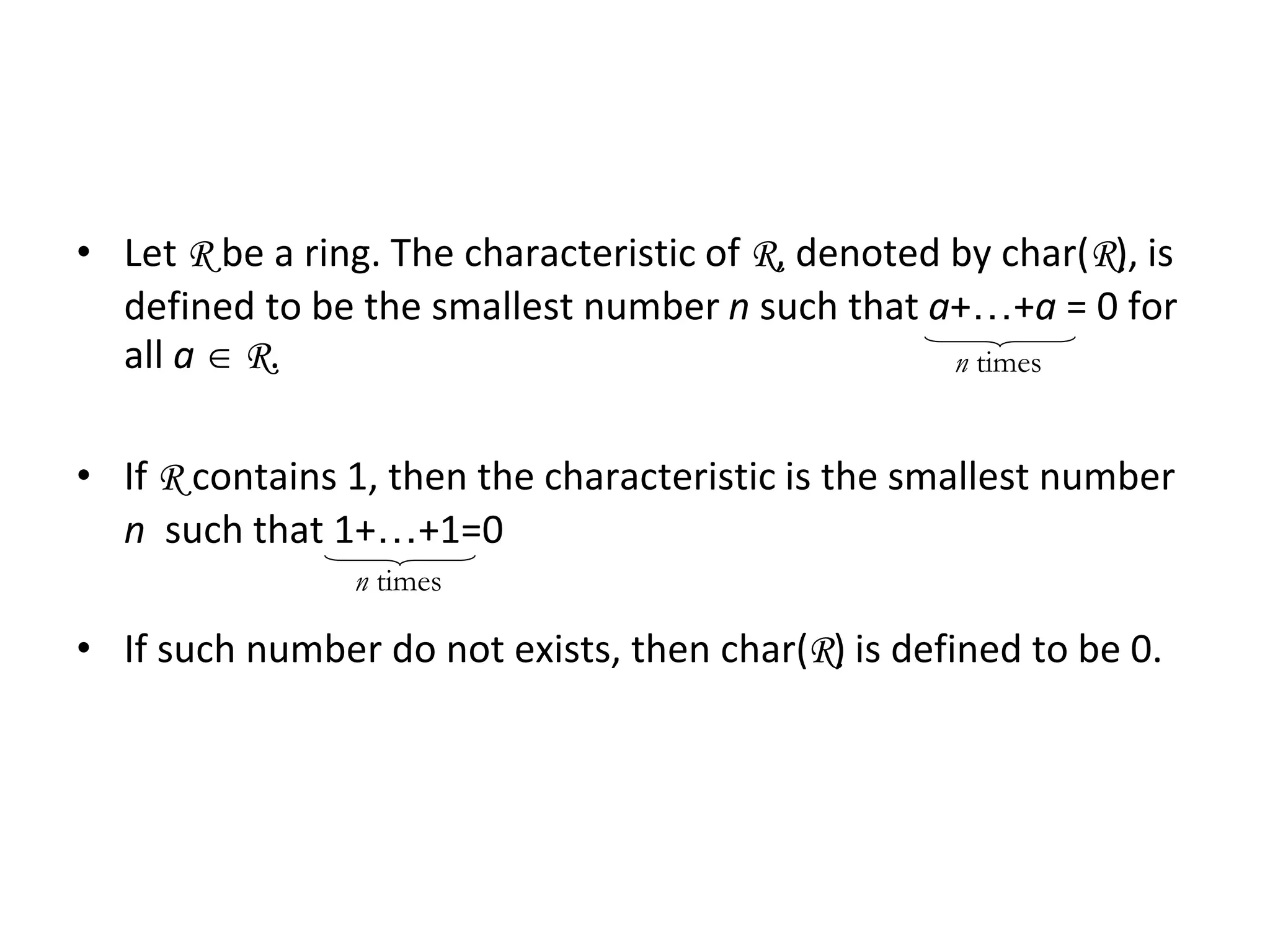 Characteristic of a Ring
• Let R be a ring. The characteristic of R, denoted by char(R), is
defined to be the smallest number n such that a+…+a = 0 for
all a  R.
• If R contains 1, then the characteristic is the smallest number
n such that 1+…+1=0
• If such number do not exists, then char(R) is defined to be 0.
n times
n times
 