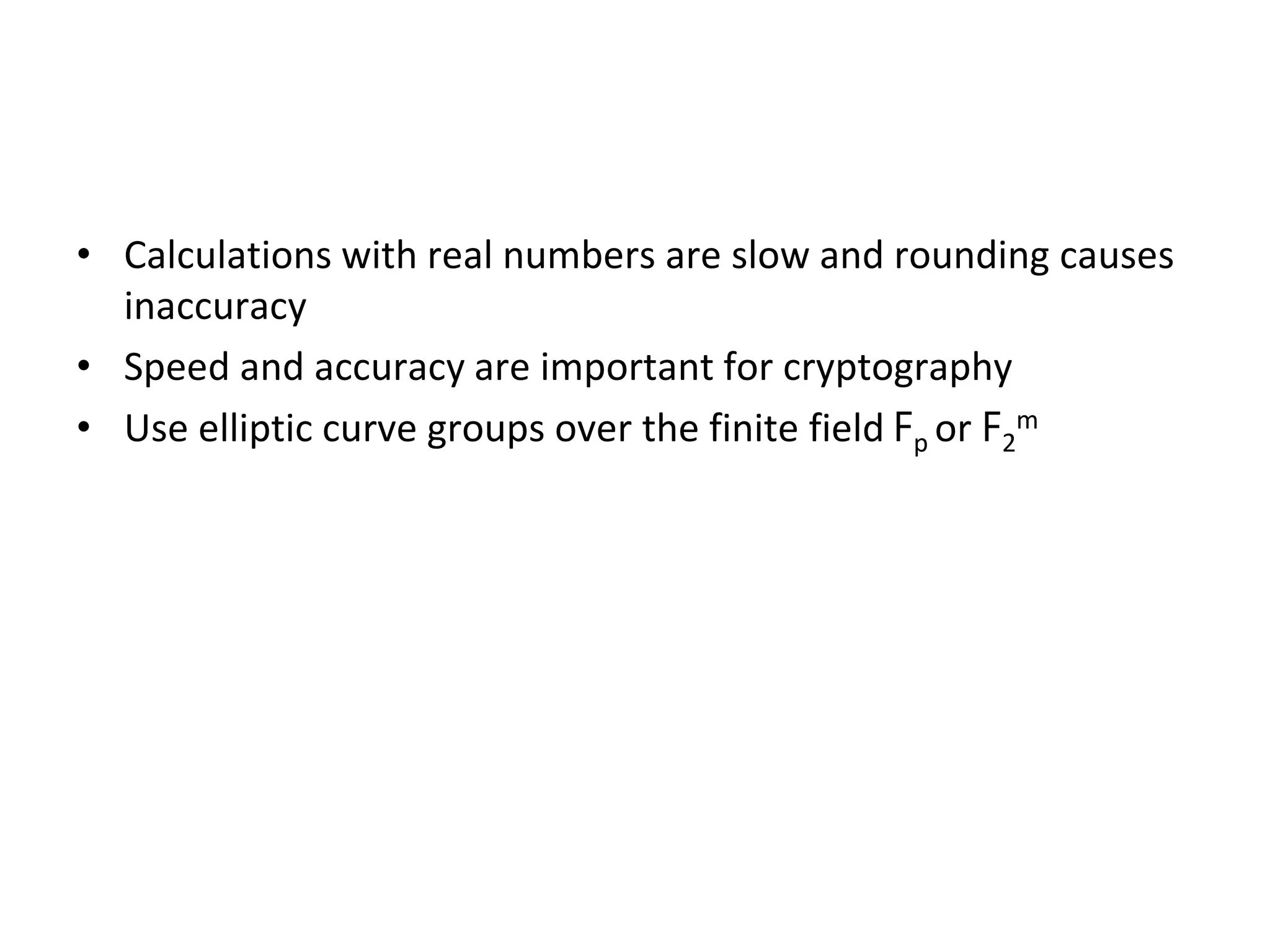 Elliptic Curves Over Finite Fields
• Calculations with real numbers are slow and rounding causes
inaccuracy
• Speed and accuracy are important for cryptography
• Use elliptic curve groups over the finite field Fp or F2
m
 