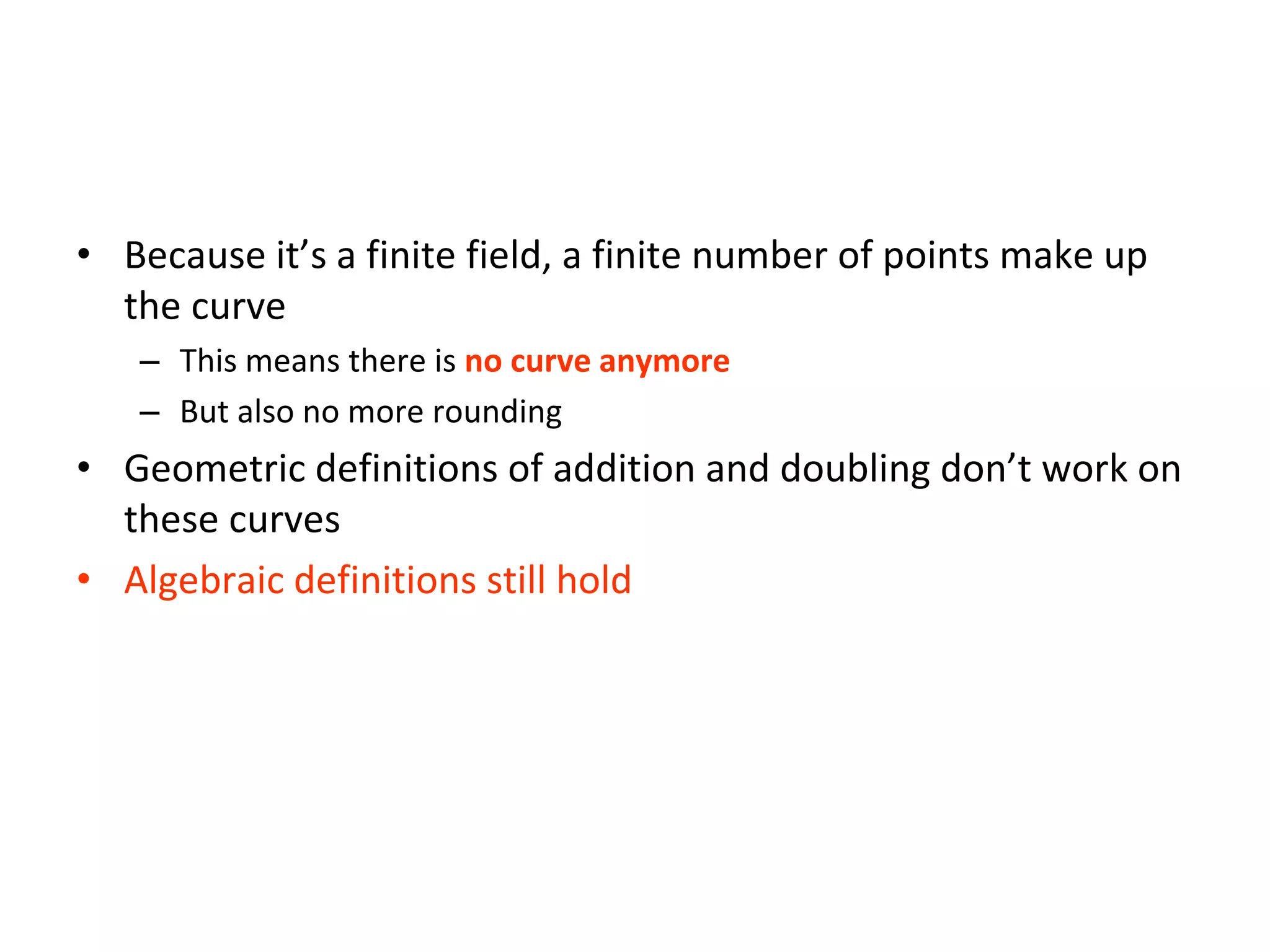 Elliptic Curves Over Finite Fields
• Because it’s a finite field, a finite number of points make up
the curve
– This means there is no curve anymore
– But also no more rounding
• Geometric definitions of addition and doubling don’t work on
these curves
• Algebraic definitions still hold
 