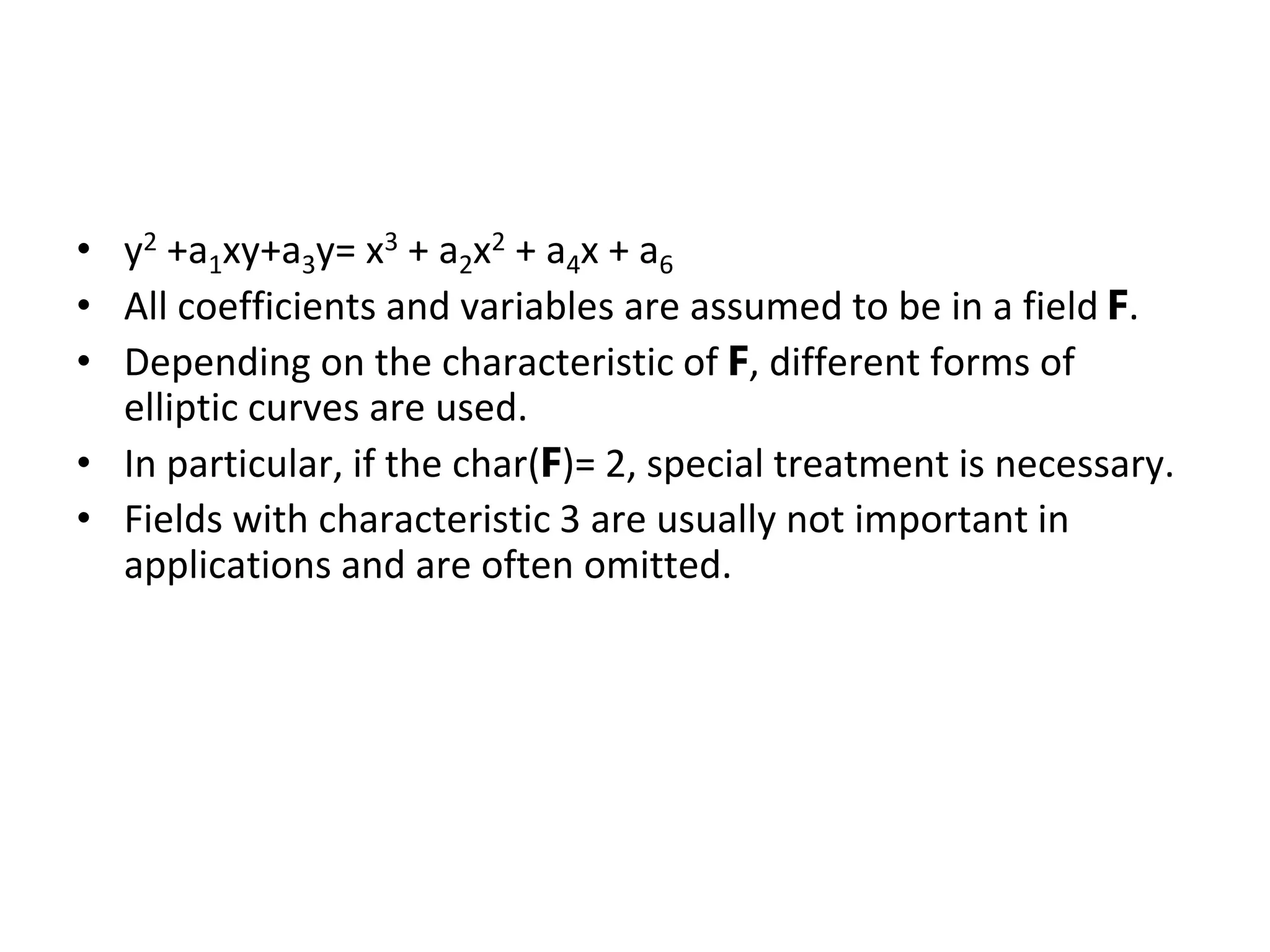 Elliptic Curves in Weierstrass Form
• y2 +a1xy+a3y= x3 + a2x2 + a4x + a6
• All coefficients and variables are assumed to be in a field F.
• Depending on the characteristic of F, different forms of
elliptic curves are used.
• In particular, if the char(F)= 2, special treatment is necessary.
• Fields with characteristic 3 are usually not important in
applications and are often omitted.
 