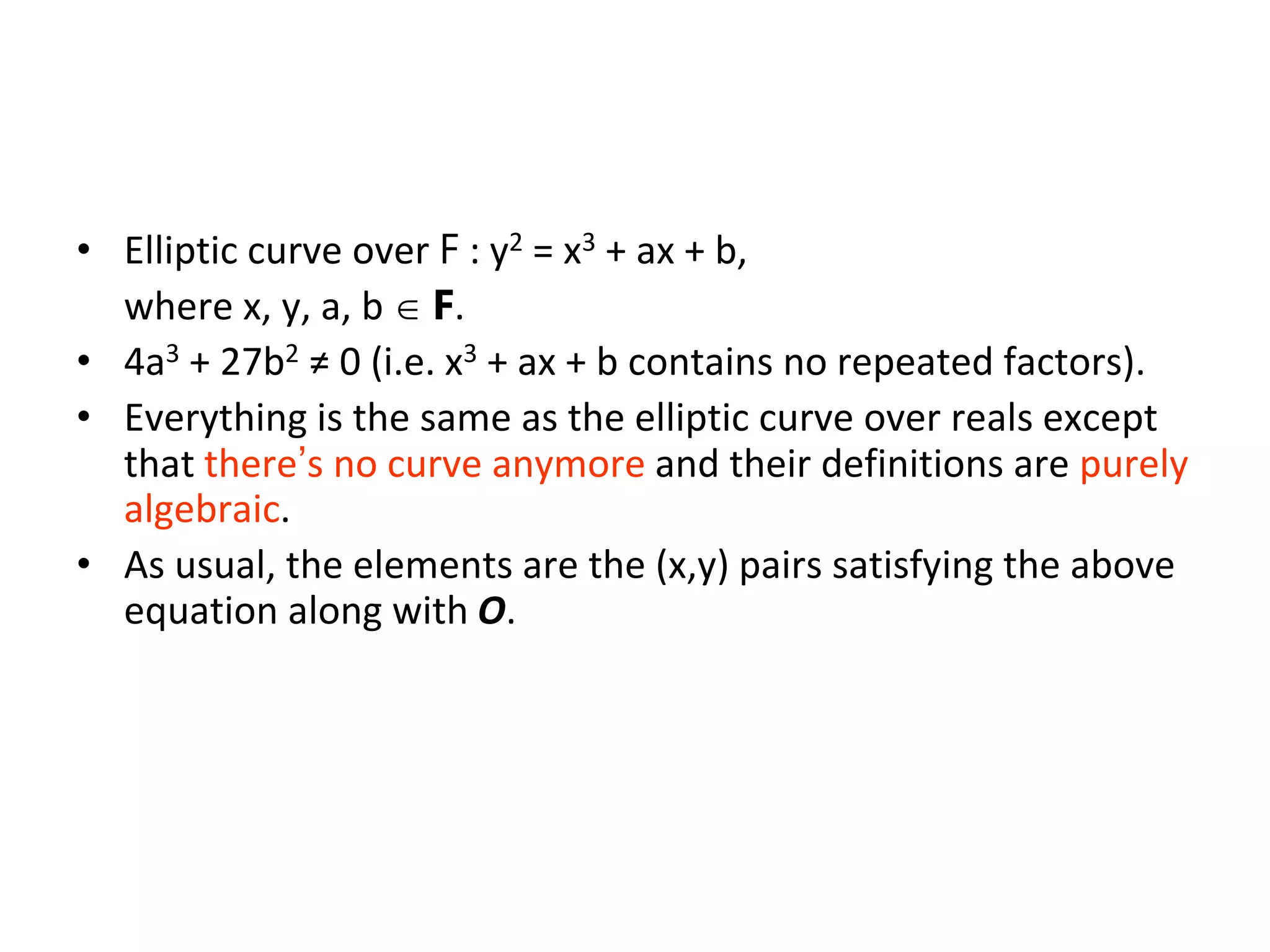Elliptic Curves over F w/ char(F)≠2,3
• Elliptic curve over F : y2 = x3 + ax + b,
where x, y, a, b  F.
• 4a3 + 27b2 ≠ 0 (i.e. x3 + ax + b contains no repeated factors).
• Everything is the same as the elliptic curve over reals except
that there’s no curve anymore and their definitions are purely
algebraic.
• As usual, the elements are the (x,y) pairs satisfying the above
equation along with O.
 