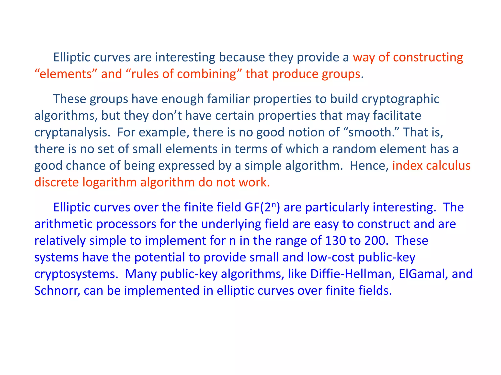 Elliptic curves are interesting because they provide a way of constructing
“elements” and “rules of combining” that produce groups.
These groups have enough familiar properties to build cryptographic
algorithms, but they don’t have certain properties that may facilitate
cryptanalysis. For example, there is no good notion of “smooth.” That is,
there is no set of small elements in terms of which a random element has a
good chance of being expressed by a simple algorithm. Hence, index calculus
discrete logarithm algorithm do not work.
Elliptic curves over the finite field GF(2n) are particularly interesting. The
arithmetic processors for the underlying field are easy to construct and are
relatively simple to implement for n in the range of 130 to 200. These
systems have the potential to provide small and low-cost public-key
cryptosystems. Many public-key algorithms, like Diffie-Hellman, ElGamal, and
Schnorr, can be implemented in elliptic curves over finite fields.
 