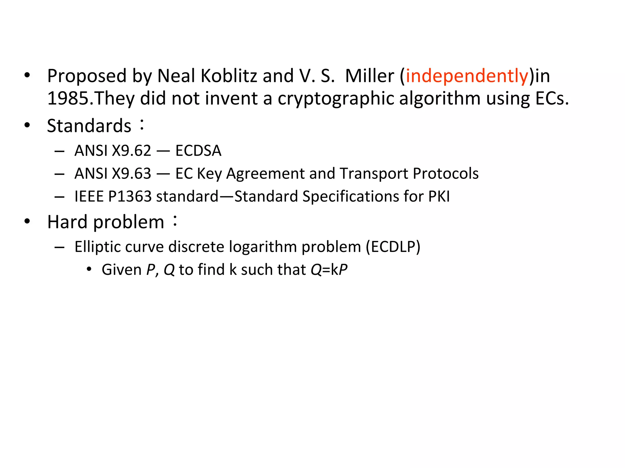 Elliptic Curve Cryptosystem
• Proposed by Neal Koblitz and V. S. Miller (independently)in
1985.They did not invent a cryptographic algorithm using ECs.
• Standards：
– ANSI X9.62 — ECDSA
– ANSI X9.63 — EC Key Agreement and Transport Protocols
– IEEE P1363 standard—Standard Specifications for PKI
• Hard problem：
– Elliptic curve discrete logarithm problem (ECDLP)
• Given P, Q to find k such that Q=kP
 