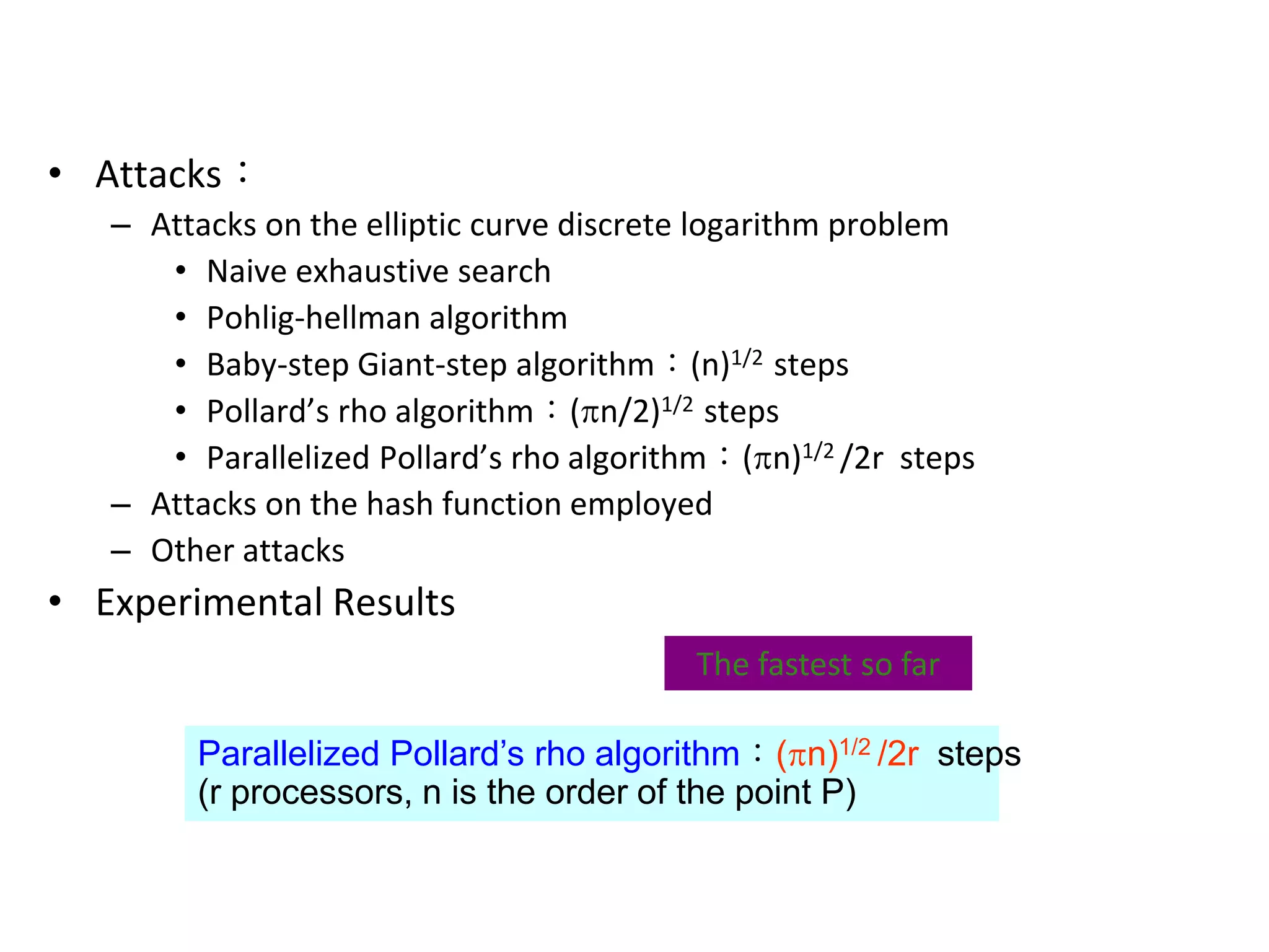 ECC Security Considerations
• Attacks：
– Attacks on the elliptic curve discrete logarithm problem
• Naive exhaustive search
• Pohlig-hellman algorithm
• Baby-step Giant-step algorithm：(n)1/2 steps
• Pollard’s rho algorithm：(n/2)1/2 steps
• Parallelized Pollard’s rho algorithm：(n)1/2 /2r steps
– Attacks on the hash function employed
– Other attacks
• Experimental Results
Parallelized Pollard’s rho algorithm：(n)1/2 /2r steps
(r processors, n is the order of the point P)
The fastest so far
 