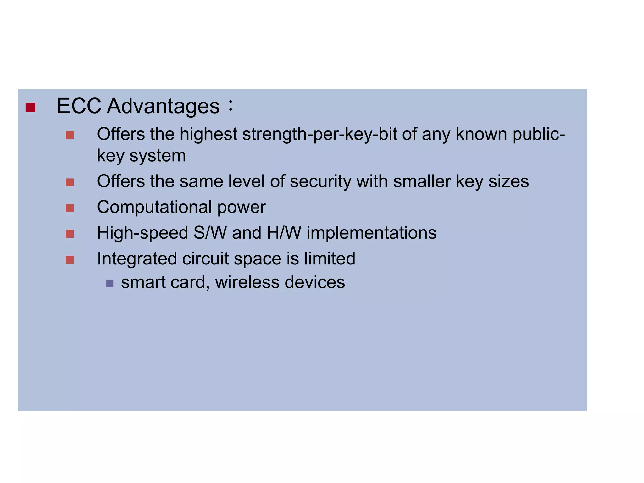  ECC Advantages：
 Offers the highest strength-per-key-bit of any known public-
key system
 Offers the same level of security with smaller key sizes
 Computational power
 High-speed S/W and H/W implementations
 Integrated circuit space is limited
 smart card, wireless devices
 