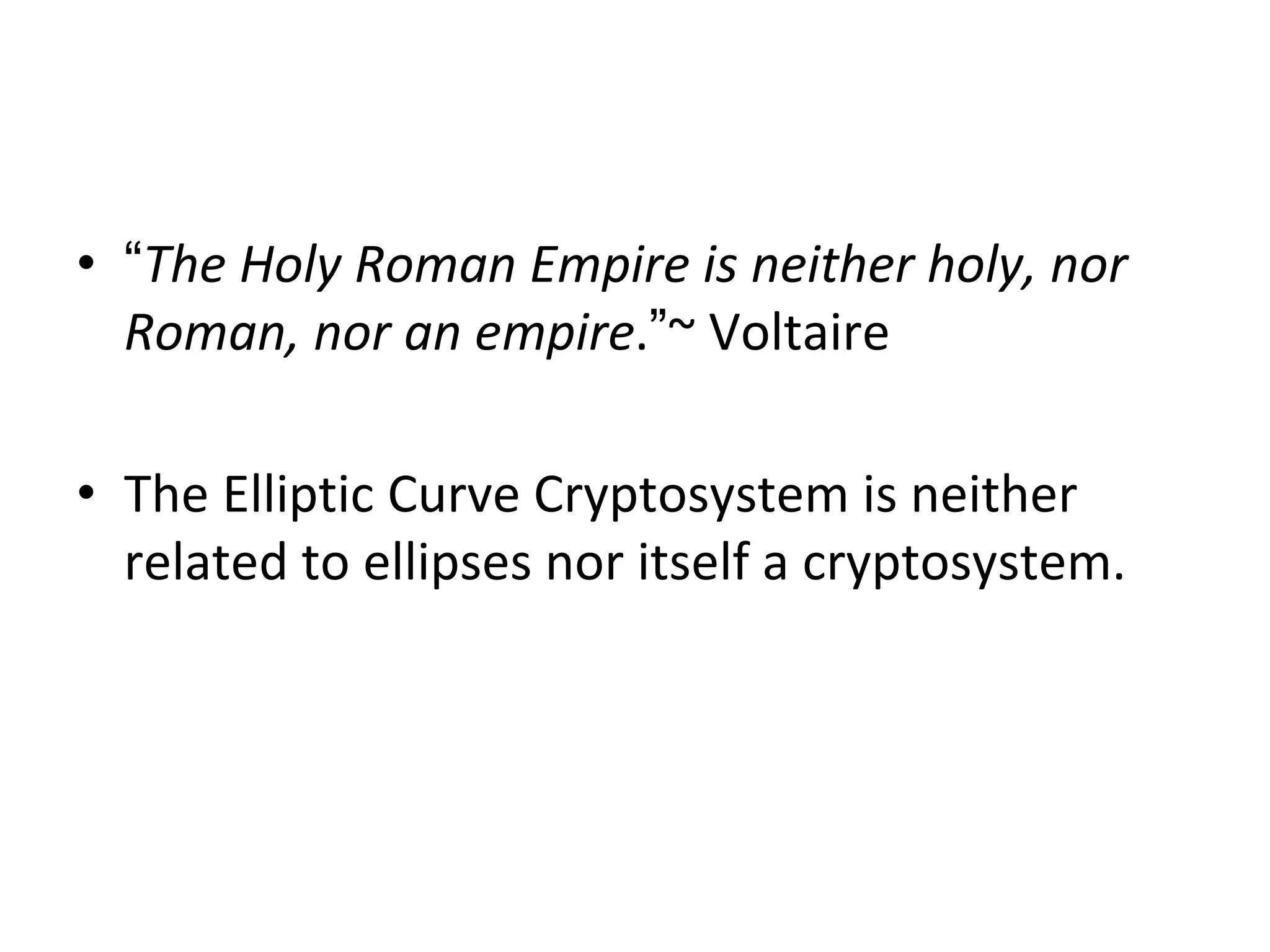 Holy Roman Empire vs Elliptic Curve Cryptosystem
• “The Holy Roman Empire is neither holy, nor
Roman, nor an empire.”~ Voltaire
• The Elliptic Curve Cryptosystem is neither
related to ellipses nor itself a cryptosystem.
 