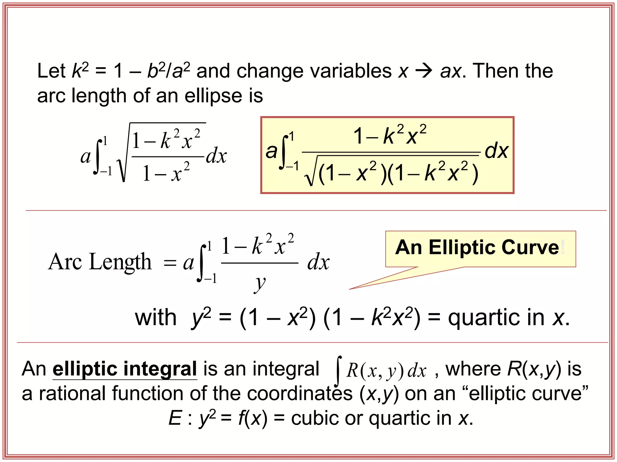 Let k2 = 1 – b2/a2 and change variables x  ax. Then the
arc length of an ellipse is
An Elliptic Curve!
 

1
1 2
2
2
1
1
dx
x
x
k
a
dx
y
x
k
a


1
1
2
2
1
Length
Arc
with y2 = (1 – x2) (1 – k2x2) = quartic in x.
An elliptic integral is an integral , where R(x,y) is
a rational function of the coordinates (x,y) on an “elliptic curve”
E : y2 = f(x) = cubic or quartic in x.
 dx
y
x
R )
,
(




1
1 2
2
2
2
2
)
1
)(
1
(
1
dx
x
k
x
x
k
a
 