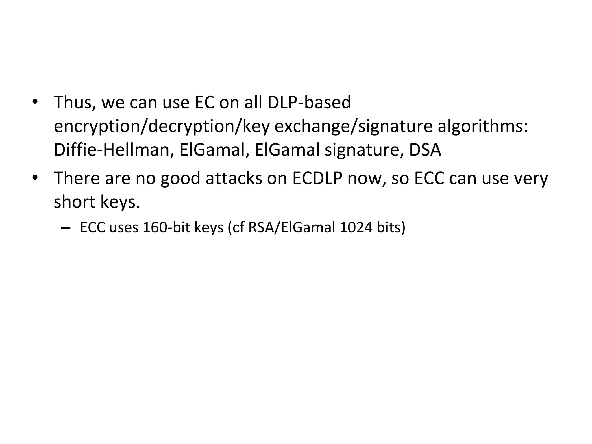 ECC (cont)
• Thus, we can use EC on all DLP-based
encryption/decryption/key exchange/signature algorithms:
Diffie-Hellman, ElGamal, ElGamal signature, DSA
• There are no good attacks on ECDLP now, so ECC can use very
short keys.
– ECC uses 160-bit keys (cf RSA/ElGamal 1024 bits)
 