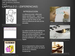 Cristian Osorio Moreno
Taller de lectura y escritura
Grupo3
CAPITULO 2 – (DIFERENCIAS)
INTRODUCCION
http://3.bp.blogspot.com/_B5rucF5EQ9M/TFYZvijk
_MI/AAAAAAAAAAs/dyIg1K_fzxQ/S220/pensar.jp
g
La diferencia entre niños que
saben escribir y los que no
saben, los padres no lo ven como
falencias de los niños, lo ven
como la diferencia de éxito de las
escuelas.
La cultura escrita de los adultos es
diferente a la de los jóvenes ya
que los adultos prefieren hacer un
borrador escrito a lápiz y los
jóvenes prefieren en una pantalla
digital.
http://www.emagister.com/blog/wp-
content/uploads/2011/10/aprender-a-escribir-I.jpg
http://4.bp.blogspot.com/-oTQ3O2Ta6-
0/TfdzWQriK4I/AAAAAAAAANY/OQVEt8Gh7Yw/s
1600/borradores.jpg
http://www.adrformacion.com/udsimg/ecdl3/1/wb0
3040.gif
En la antigüedad la cultura escrita
era un deber pero ahora la cultura
escrita es un derecho
fundamental.
http://objetivismo.org/wp-
content/uploads/2010/12/tu-deber-Kant.png
http://www.cesuver.edu.mx/plataforma/virtual.s2/h
ome/default_platform_document/DERECHO_1.jpg
 