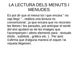 LA LECTURA DELS MENUTS I
MENUDES
Es pot dir que el menut tot i que encara " no
sap llegir " , realitza una lectura no
convencional ; ja que encara que no reconeix
les lletres i les paraules, pot anticipar el sentit
del text ajudant-se de les imatges que
l'acompanyen i altres elements para - textuals
(títols , subtítols , gràfics etc. ) . Per això
s'afirma que d'alguna manera el xiquet i la
xiqueta llegeixen.
 