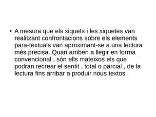 ● A mesura que els xiquets i les xiquetes van
realitzant confrontacions sobre els elements
para-textuals van aproximant-se a una lectura
més precisa. Quan arriben a llegir en forma
convencional , són ells mateixos els que
podran recrear el sentit , total o parcial , de la
lectura fins arribar a produir nous textos .
 