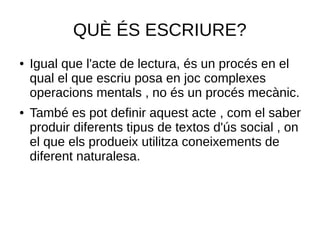 QUÈ ÉS ESCRIURE?
● Igual que l'acte de lectura, és un procés en el
qual el que escriu posa en joc complexes
operacions mentals , no és un procés mecànic.
● També es pot definir aquest acte , com el saber
produir diferents tipus de textos d'ús social , on
el que els produeix utilitza coneixements de
diferent naturalesa.
 