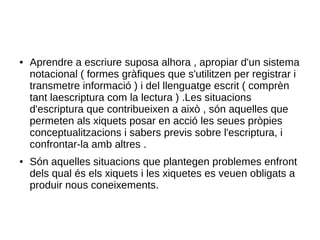 ● Aprendre a escriure suposa alhora , apropiar d'un sistema
notacional ( formes gràfiques que s'utilitzen per registrar i
transmetre informació ) i del llenguatge escrit ( comprèn
tant laescriptura com la lectura ) .Les situacions
d'escriptura que contribueixen a això , són aquelles que
permeten als xiquets posar en acció les seues pròpies
conceptualitzacions i sabers previs sobre l'escriptura, i
confrontar-la amb altres .
● Són aquelles situacions que plantegen problemes enfront
dels qual és els xiquets i les xiquetes es veuen obligats a
produir nous coneixements.
 
