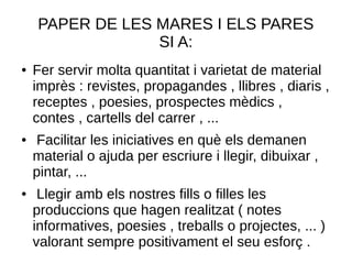 PAPER DE LES MARES I ELS PARES
SI A:
● Fer servir molta quantitat i varietat de material
imprès : revistes, propagandes , llibres , diaris ,
receptes , poesies, prospectes mèdics ,
contes , cartells del carrer , ...
● Facilitar les iniciatives en què els demanen
material o ajuda per escriure i llegir, dibuixar ,
pintar, ...
● Llegir amb els nostres fills o filles les
produccions que hagen realitzat ( notes
informatives, poesies , treballs o projectes, ... )
valorant sempre positivament el seu esforç .
 