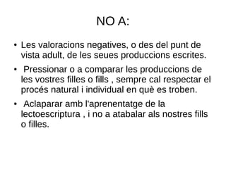 NO A:
● Les valoracions negatives, o des del punt de
vista adult, de les seues produccions escrites.
● Pressionar o a comparar les produccions de
les vostres filles o fills , sempre cal respectar el
procés natural i individual en què es troben.
● Aclaparar amb l'aprenentatge de la
lectoescriptura , i no a atabalar als nostres fills
o filles.
 