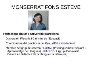MONSERRAT FONS ESTEVE
Professora Titular d'Universitat Barcelona
Doctora en Filosofia i Ciències de l'Educació
Coordinadora del pràcticum del Grau d'Educació Infantil .
Membre del grup de recerca PLURAL (Plurilingüismes Escolars i
Aprenentatge de Llengües) i del GIDDLL (grup d'Innovació
Docent en Didàctica de la Llengua i la Literatura).
 