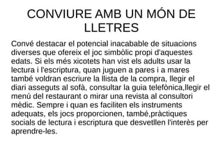 CONVIURE AMB UN MÓN DE
LLETRES
Convé destacar el potencial inacabable de situacions
diverses que ofereix el joc simbòlic propi d'aquestes
edats. Si els més xicotets han vist els adults usar la
lectura i l'escriptura, quan juguen a pares i a mares
també voldran escriure la llista de la compra, llegir el
diari asseguts al sofà, consultar la guia telefònica,llegir el
menú del restaurant o mirar una revista al consultori
mèdic. Sempre i quan es faciliten els instruments
adequats, els jocs proporcionen, també,pràctiques
socials de lectura i escriptura que desvetllen l'interès per
aprendre-les.
 