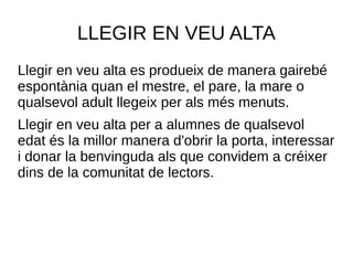 LLEGIR EN VEU ALTA
Llegir en veu alta es produeix de manera gairebé
espontània quan el mestre, el pare, la mare o
qualsevol adult llegeix per als més menuts.
Llegir en veu alta per a alumnes de qualsevol
edat és la millor manera d'obrir la porta, interessar
i donar la benvinguda als que convidem a créixer
dins de la comunitat de lectors.
 