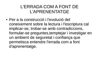 L'ERRADA COM A FONT DE
L'APRENENTATGE
● Per a la construcció i l'evolució del
coneixement sobre la lectura i l'escriptura cal
implicar-se, trobar-se amb contradiccions,
formular-se preguntes,temptejar i investigar en
un ambient de seguretat i confiança que
permetisca entendre l'errada com a font
d'aprenentatge.
 
