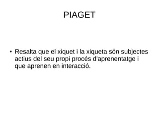 PIAGET
● Resalta que el xiquet i la xiqueta són subjectes
actius del seu propi procés d'aprenentatge i
que aprenen en interacció.
 