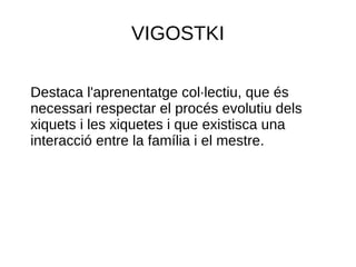 VIGOSTKI
Destaca l'aprenentatge col·lectiu, que és
necessari respectar el procés evolutiu dels
xiquets i les xiquetes i que existisca una
interacció entre la família i el mestre.
 