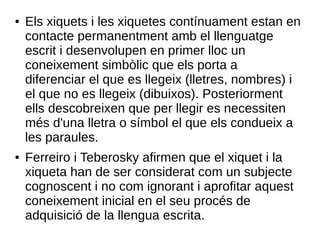 ● Els xiquets i les xiquetes contínuament estan en
contacte permanentment amb el llenguatge
escrit i desenvolupen en primer lloc un
coneixement simbòlic que els porta a
diferenciar el que es llegeix (lletres, nombres) i
el que no es llegeix (dibuixos). Posteriorment
ells descobreixen que per llegir es necessiten
més d'una lletra o símbol el que els condueix a
les paraules.
● Ferreiro i Teberosky afirmen que el xiquet i la
xiqueta han de ser considerat com un subjecte
cognoscent i no com ignorant i aprofitar aquest
coneixement inicial en el seu procés de
adquisició de la llengua escrita.
 