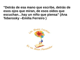 "Detrás de esa mano que escribe, detrás de
esos ojos que miran, de esos oídos que
escuchan…hay un niño que piensa” (Ana
Teberosky –Emilia Ferreiro )
 