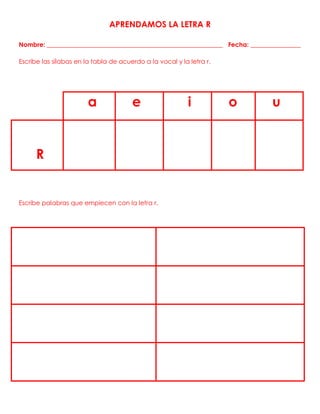 APRENDAMOS LA LETRA R
Nombre: ________________________________________________________ Fecha: ________________
Escribe las sílabas en la tabla de acuerdo a la vocal y la letra r.
a e i o u
R
Escribe palabras que empiecen con la letra r.
 