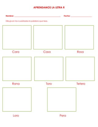 APRENDAMOS LA LETRA R
Nombre: ________________________________________________ Fecha: ______________________
Dibuja en los cuadrados la palabra que leas.
Cara Casa Rosa
Rana Toro Tetero
Loro Pera
 