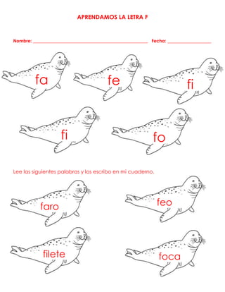 APRENDAMOS LA LETRA F
Nombre: ____________________________________________________ Fecha: _________________
Lee las siguientes palabras y las escribo en mi cuaderno.
fa fe
fi
fi
fo
faro feo
filete foca
 