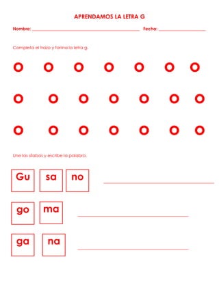 APRENDAMOS LA LETRA G
Nombre: __________________________________________________ Fecha: ______________________
Completa el trazo y forma la letra g.
o o o o o o o
o o o o o o o
o o o o o o o
Une las sílabas y escribe la palabra.
Gu sa no
go ma
ga na
 