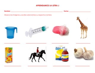 APRENDAMOS LA LETRA J
Nombre: ________________________________________________________________________ Fecha: ______________________________
Observa las imágenes y escribe sobre la línea su respectivo nombre.
_____________ _________________ ______________ ____________
______________ ________________ ______________ ____________
 