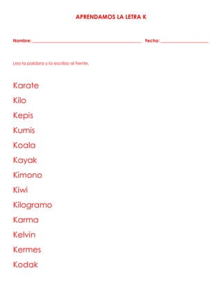 APRENDAMOS LA LETRA K
Nombre: __________________________________________________ Fecha: ______________________
Leo la palabra y la escribo al frente.
Karate
Kilo
Kepis
Kumis
Koala
Kayak
Kimono
Kiwi
Kilogramo
Karma
Kelvin
Kermes
Kodak
 