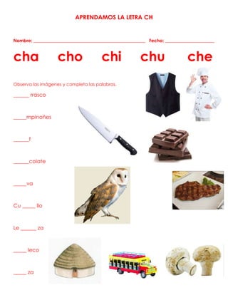 APRENDAMOS LA LETRA CH
Nombre: __________________________________________________ Fecha: ______________________
cha cho chi chu che
Observa las imágenes y completa las palabras.
______ rrasco
_____mpinoñes
______f
______colate
_____va
Cu _____ llo
Le ______ za
_____ leco
_____ za
 