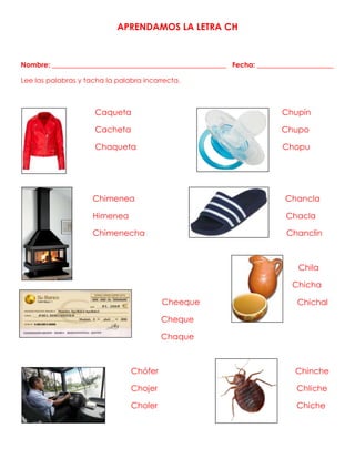 APRENDAMOS LA LETRA CH
Nombre: __________________________________________________ Fecha: ______________________
Lee las palabras y tacha la palabra incorrecta.
Caqueta Chupín
Cacheta Chupo
Chaqueta Chopu
Chimenea Chancla
Himenea Chacla
Chimenecha Chanclin
Chila
Chicha
Cheeque
Cheque
Chaque
Chófer Chinche
Chojer ChIiche
Choler Chiche
Chichal
 