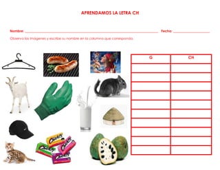 APRENDAMOS LA LETRA CH
Nombre: ________________________________________________________________________________ Fecha: ______________________
Observa las imágenes y escribe su nombre en la columna que corresponda.
G CH
 
