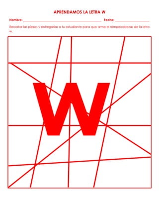 APRENDAMOS LA LETRA W
Nombre: __________________________________________________ Fecha: ______________________
Recortar las piezas y entregarlas a tu estudiante para que arme el rompecabezas de la letra
w.
 