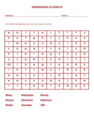 APRENDAMOS LA LETRA W
Nombre: __________________________________________________ Fecha: ______________________
Encuentra las palabras ocultas en la sopa de letras.
Wisky Waterpolo Wendy
Wayúu Sándwich Walkman
Walter Oswaldo Wifi
w a l t e r b c d s
h e f g h i j k o a
i m w e n d y l ñ n
s o p q r s o t u d
k i w i w p s x y w
y z a b r c w i f i
ch i h e g f a e d c
j k t l m n l ñ o h
w a v u t s d r q p
w a y u u g o j k w
x y z w a l k m a n
 