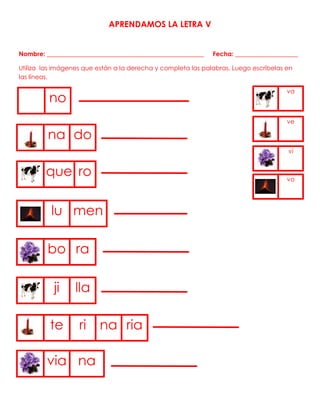APRENDAMOS LA LETRA V
Nombre: __________________________________________________ Fecha: ____________________
Utiliza las imágenes que están a la derecha y completa las palabras. Luego escríbelas en
las líneas.
no
va
ve
na do
vi
vo
que ro
lu men
bo ra
ji lla
te ri na ria
via na
 