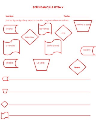APRENDAMOS LA LETRA V
Nombre: __________________________________________________ Fecha: ____________________
Une las figuras iguales y forma la oración. Luego escríbela en la línea.
ilumina la casa
Viviana los viernes
vino
Valentina
El venado come avena
visita mi
viñedo La vela
toma
_______________________________________________
_______________________________________________
_______________________________________________
_______________________________________________
 