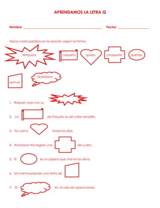 APRENDAMOS LA LETRA Q
Nombre: __________________________________________________ Fecha: ____________________
Ubica cada palabra en la oración según la forma.
Máquina raqueta queso chaqueta quetzal
quinua
1. Raquel cose con su
2. La de Paquito es de color amarillo.
3. Yo como todos los días.
4. Anastasia me regalo una de cuero.
5. El es un pájaro que vive en la selva.
6. Mi mamá prepara una torta de
7. El es la sala de operaciones.
Quirófano
 
